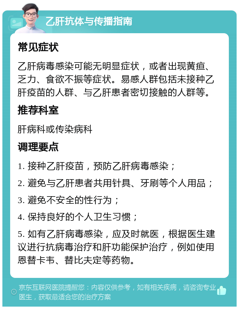 乙肝抗体与传播指南 常见症状 乙肝病毒感染可能无明显症状，或者出现黄疸、乏力、食欲不振等症状。易感人群包括未接种乙肝疫苗的人群、与乙肝患者密切接触的人群等。 推荐科室 肝病科或传染病科 调理要点 1. 接种乙肝疫苗，预防乙肝病毒感染； 2. 避免与乙肝患者共用针具、牙刷等个人用品； 3. 避免不安全的性行为； 4. 保持良好的个人卫生习惯； 5. 如有乙肝病毒感染，应及时就医，根据医生建议进行抗病毒治疗和肝功能保护治疗，例如使用恩替卡韦、替比夫定等药物。