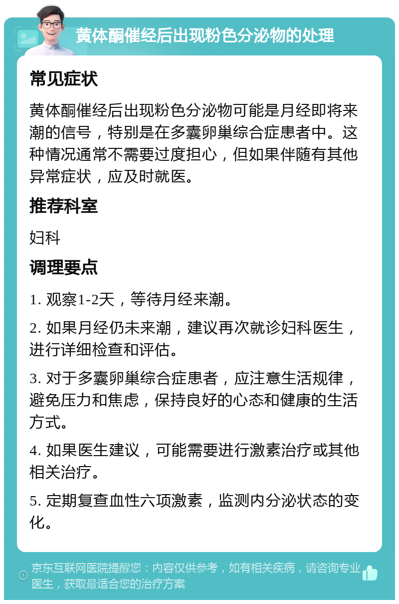 黄体酮催经后出现粉色分泌物的处理 常见症状 黄体酮催经后出现粉色分泌物可能是月经即将来潮的信号，特别是在多囊卵巢综合症患者中。这种情况通常不需要过度担心，但如果伴随有其他异常症状，应及时就医。 推荐科室 妇科 调理要点 1. 观察1-2天，等待月经来潮。 2. 如果月经仍未来潮，建议再次就诊妇科医生，进行详细检查和评估。 3. 对于多囊卵巢综合症患者，应注意生活规律，避免压力和焦虑，保持良好的心态和健康的生活方式。 4. 如果医生建议，可能需要进行激素治疗或其他相关治疗。 5. 定期复查血性六项激素，监测内分泌状态的变化。