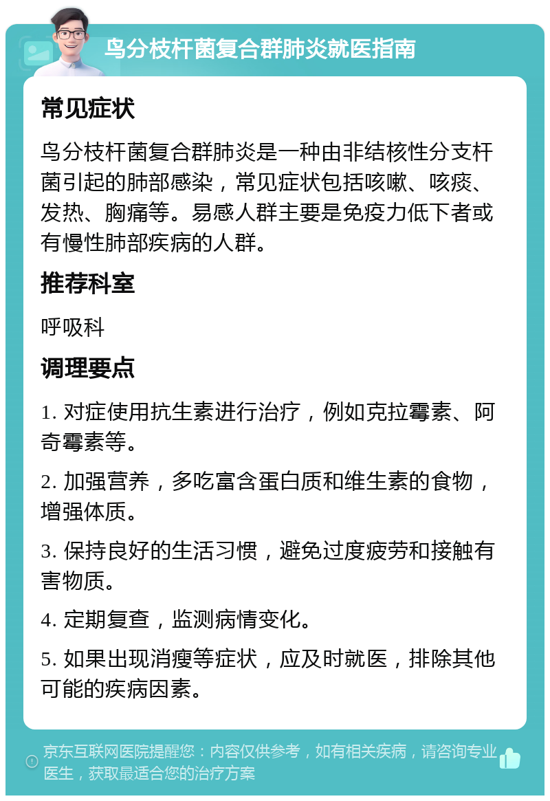 鸟分枝杆菌复合群肺炎就医指南 常见症状 鸟分枝杆菌复合群肺炎是一种由非结核性分支杆菌引起的肺部感染，常见症状包括咳嗽、咳痰、发热、胸痛等。易感人群主要是免疫力低下者或有慢性肺部疾病的人群。 推荐科室 呼吸科 调理要点 1. 对症使用抗生素进行治疗，例如克拉霉素、阿奇霉素等。 2. 加强营养，多吃富含蛋白质和维生素的食物，增强体质。 3. 保持良好的生活习惯，避免过度疲劳和接触有害物质。 4. 定期复查，监测病情变化。 5. 如果出现消瘦等症状，应及时就医，排除其他可能的疾病因素。