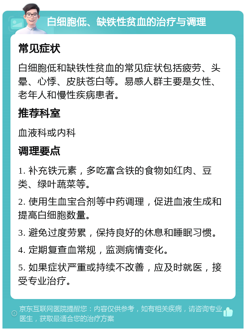 白细胞低、缺铁性贫血的治疗与调理 常见症状 白细胞低和缺铁性贫血的常见症状包括疲劳、头晕、心悸、皮肤苍白等。易感人群主要是女性、老年人和慢性疾病患者。 推荐科室 血液科或内科 调理要点 1. 补充铁元素，多吃富含铁的食物如红肉、豆类、绿叶蔬菜等。 2. 使用生血宝合剂等中药调理，促进血液生成和提高白细胞数量。 3. 避免过度劳累，保持良好的休息和睡眠习惯。 4. 定期复查血常规，监测病情变化。 5. 如果症状严重或持续不改善，应及时就医，接受专业治疗。