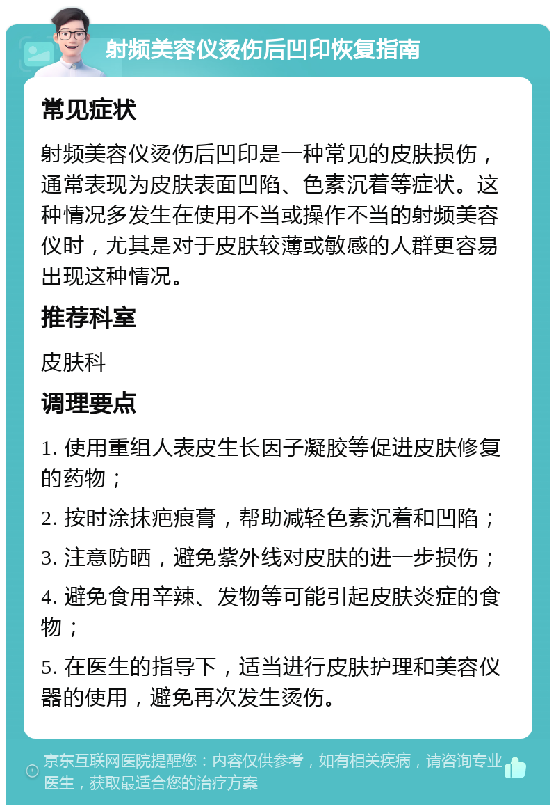 射频美容仪烫伤后凹印恢复指南 常见症状 射频美容仪烫伤后凹印是一种常见的皮肤损伤，通常表现为皮肤表面凹陷、色素沉着等症状。这种情况多发生在使用不当或操作不当的射频美容仪时，尤其是对于皮肤较薄或敏感的人群更容易出现这种情况。 推荐科室 皮肤科 调理要点 1. 使用重组人表皮生长因子凝胶等促进皮肤修复的药物； 2. 按时涂抹疤痕膏，帮助减轻色素沉着和凹陷； 3. 注意防晒，避免紫外线对皮肤的进一步损伤； 4. 避免食用辛辣、发物等可能引起皮肤炎症的食物； 5. 在医生的指导下，适当进行皮肤护理和美容仪器的使用，避免再次发生烫伤。