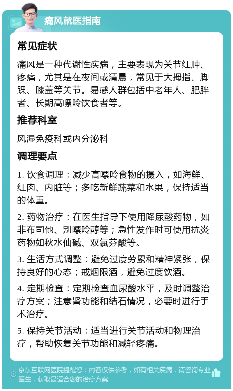 痛风就医指南 常见症状 痛风是一种代谢性疾病，主要表现为关节红肿、疼痛，尤其是在夜间或清晨，常见于大拇指、脚踝、膝盖等关节。易感人群包括中老年人、肥胖者、长期高嘌呤饮食者等。 推荐科室 风湿免疫科或内分泌科 调理要点 1. 饮食调理：减少高嘌呤食物的摄入，如海鲜、红肉、内脏等；多吃新鲜蔬菜和水果，保持适当的体重。 2. 药物治疗：在医生指导下使用降尿酸药物，如非布司他、别嘌呤醇等；急性发作时可使用抗炎药物如秋水仙碱、双氯芬酸等。 3. 生活方式调整：避免过度劳累和精神紧张，保持良好的心态；戒烟限酒，避免过度饮酒。 4. 定期检查：定期检查血尿酸水平，及时调整治疗方案；注意肾功能和结石情况，必要时进行手术治疗。 5. 保持关节活动：适当进行关节活动和物理治疗，帮助恢复关节功能和减轻疼痛。