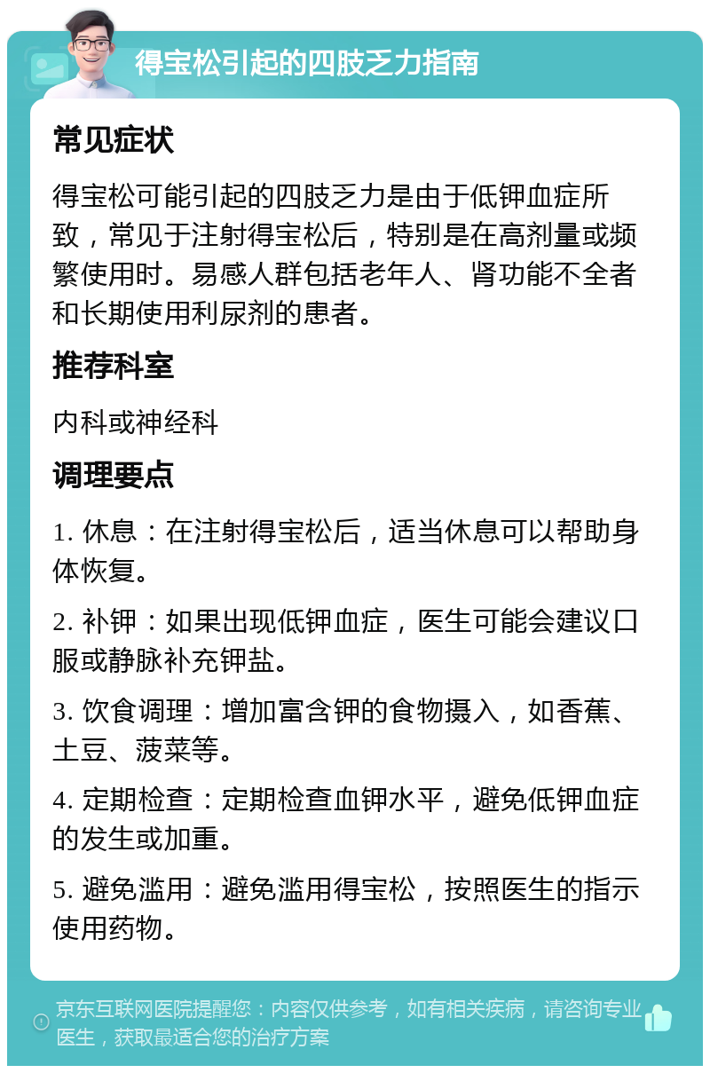 得宝松引起的四肢乏力指南 常见症状 得宝松可能引起的四肢乏力是由于低钾血症所致，常见于注射得宝松后，特别是在高剂量或频繁使用时。易感人群包括老年人、肾功能不全者和长期使用利尿剂的患者。 推荐科室 内科或神经科 调理要点 1. 休息：在注射得宝松后，适当休息可以帮助身体恢复。 2. 补钾：如果出现低钾血症，医生可能会建议口服或静脉补充钾盐。 3. 饮食调理：增加富含钾的食物摄入，如香蕉、土豆、菠菜等。 4. 定期检查：定期检查血钾水平，避免低钾血症的发生或加重。 5. 避免滥用：避免滥用得宝松，按照医生的指示使用药物。