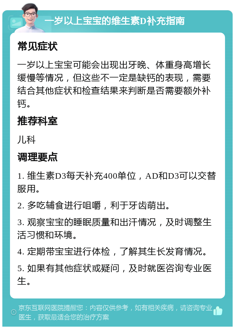 一岁以上宝宝的维生素D补充指南 常见症状 一岁以上宝宝可能会出现出牙晚、体重身高增长缓慢等情况，但这些不一定是缺钙的表现，需要结合其他症状和检查结果来判断是否需要额外补钙。 推荐科室 儿科 调理要点 1. 维生素D3每天补充400单位，AD和D3可以交替服用。 2. 多吃辅食进行咀嚼，利于牙齿萌出。 3. 观察宝宝的睡眠质量和出汗情况，及时调整生活习惯和环境。 4. 定期带宝宝进行体检，了解其生长发育情况。 5. 如果有其他症状或疑问，及时就医咨询专业医生。