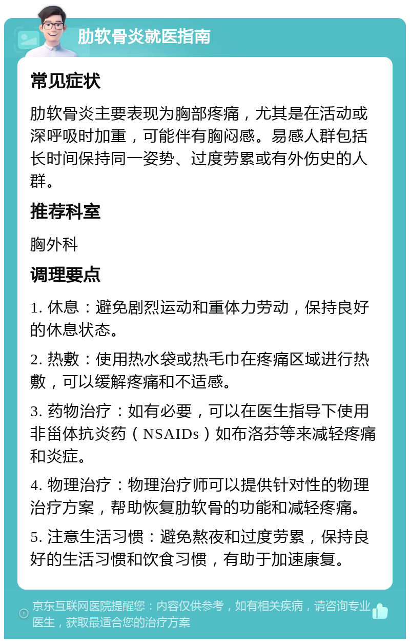 肋软骨炎就医指南 常见症状 肋软骨炎主要表现为胸部疼痛，尤其是在活动或深呼吸时加重，可能伴有胸闷感。易感人群包括长时间保持同一姿势、过度劳累或有外伤史的人群。 推荐科室 胸外科 调理要点 1. 休息：避免剧烈运动和重体力劳动，保持良好的休息状态。 2. 热敷：使用热水袋或热毛巾在疼痛区域进行热敷，可以缓解疼痛和不适感。 3. 药物治疗：如有必要，可以在医生指导下使用非甾体抗炎药（NSAIDs）如布洛芬等来减轻疼痛和炎症。 4. 物理治疗：物理治疗师可以提供针对性的物理治疗方案，帮助恢复肋软骨的功能和减轻疼痛。 5. 注意生活习惯：避免熬夜和过度劳累，保持良好的生活习惯和饮食习惯，有助于加速康复。