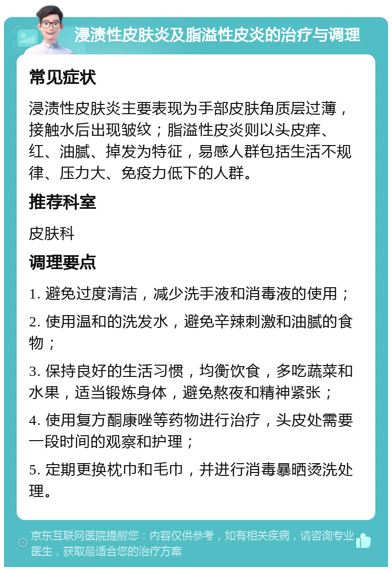 浸渍性皮肤炎及脂溢性皮炎的治疗与调理 常见症状 浸渍性皮肤炎主要表现为手部皮肤角质层过薄，接触水后出现皱纹；脂溢性皮炎则以头皮痒、红、油腻、掉发为特征，易感人群包括生活不规律、压力大、免疫力低下的人群。 推荐科室 皮肤科 调理要点 1. 避免过度清洁，减少洗手液和消毒液的使用； 2. 使用温和的洗发水，避免辛辣刺激和油腻的食物； 3. 保持良好的生活习惯，均衡饮食，多吃蔬菜和水果，适当锻炼身体，避免熬夜和精神紧张； 4. 使用复方酮康唑等药物进行治疗，头皮处需要一段时间的观察和护理； 5. 定期更换枕巾和毛巾，并进行消毒暴晒烫洗处理。