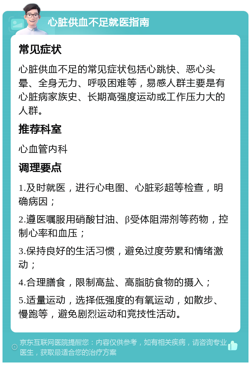 心脏供血不足就医指南 常见症状 心脏供血不足的常见症状包括心跳快、恶心头晕、全身无力、呼吸困难等，易感人群主要是有心脏病家族史、长期高强度运动或工作压力大的人群。 推荐科室 心血管内科 调理要点 1.及时就医，进行心电图、心脏彩超等检查，明确病因； 2.遵医嘱服用硝酸甘油、β受体阻滞剂等药物，控制心率和血压； 3.保持良好的生活习惯，避免过度劳累和情绪激动； 4.合理膳食，限制高盐、高脂肪食物的摄入； 5.适量运动，选择低强度的有氧运动，如散步、慢跑等，避免剧烈运动和竞技性活动。