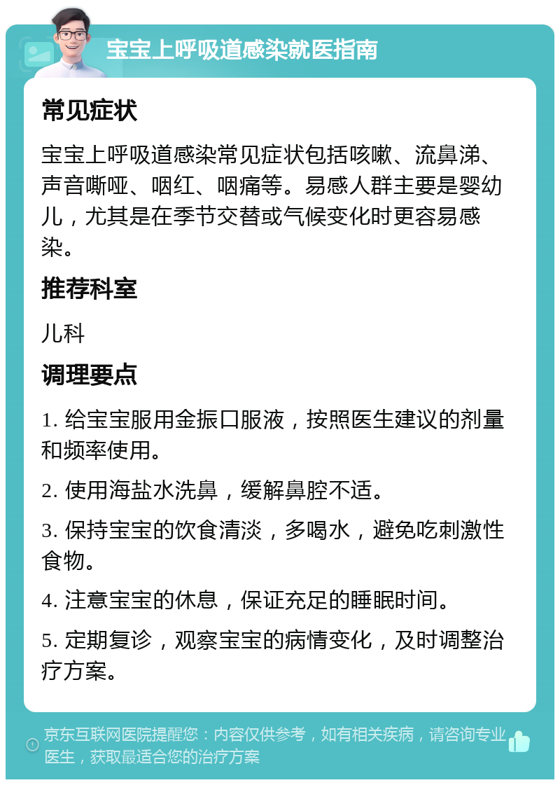 宝宝上呼吸道感染就医指南 常见症状 宝宝上呼吸道感染常见症状包括咳嗽、流鼻涕、声音嘶哑、咽红、咽痛等。易感人群主要是婴幼儿，尤其是在季节交替或气候变化时更容易感染。 推荐科室 儿科 调理要点 1. 给宝宝服用金振口服液，按照医生建议的剂量和频率使用。 2. 使用海盐水洗鼻，缓解鼻腔不适。 3. 保持宝宝的饮食清淡，多喝水，避免吃刺激性食物。 4. 注意宝宝的休息，保证充足的睡眠时间。 5. 定期复诊，观察宝宝的病情变化，及时调整治疗方案。