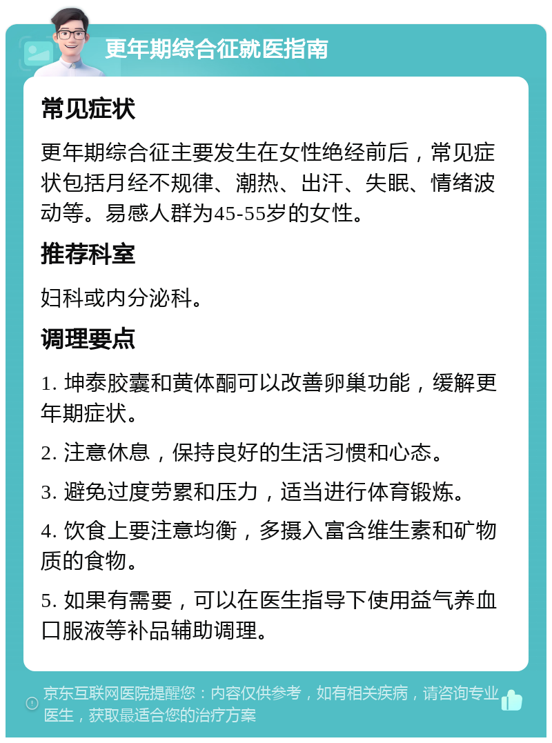 更年期综合征就医指南 常见症状 更年期综合征主要发生在女性绝经前后，常见症状包括月经不规律、潮热、出汗、失眠、情绪波动等。易感人群为45-55岁的女性。 推荐科室 妇科或内分泌科。 调理要点 1. 坤泰胶囊和黄体酮可以改善卵巢功能，缓解更年期症状。 2. 注意休息，保持良好的生活习惯和心态。 3. 避免过度劳累和压力，适当进行体育锻炼。 4. 饮食上要注意均衡，多摄入富含维生素和矿物质的食物。 5. 如果有需要，可以在医生指导下使用益气养血口服液等补品辅助调理。