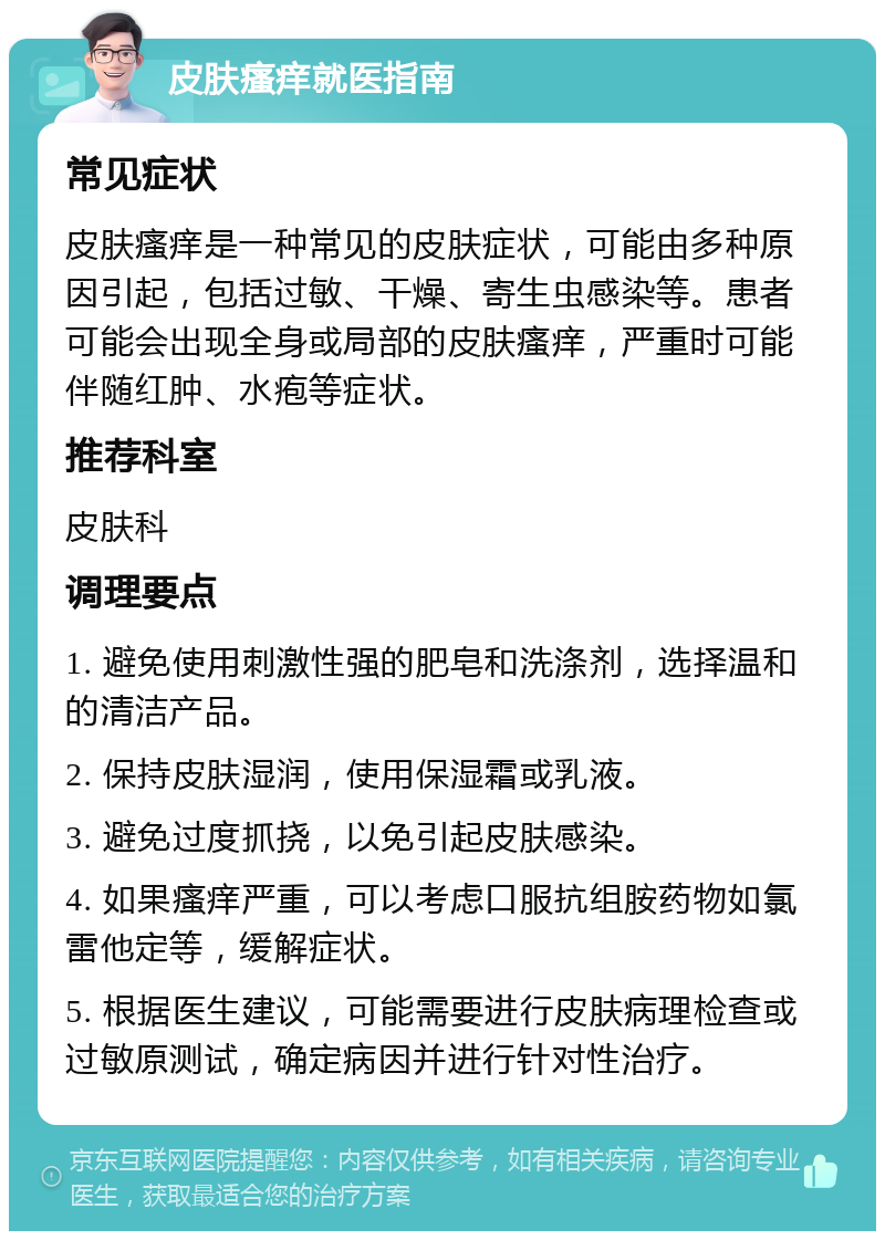 皮肤瘙痒就医指南 常见症状 皮肤瘙痒是一种常见的皮肤症状，可能由多种原因引起，包括过敏、干燥、寄生虫感染等。患者可能会出现全身或局部的皮肤瘙痒，严重时可能伴随红肿、水疱等症状。 推荐科室 皮肤科 调理要点 1. 避免使用刺激性强的肥皂和洗涤剂，选择温和的清洁产品。 2. 保持皮肤湿润，使用保湿霜或乳液。 3. 避免过度抓挠，以免引起皮肤感染。 4. 如果瘙痒严重，可以考虑口服抗组胺药物如氯雷他定等，缓解症状。 5. 根据医生建议，可能需要进行皮肤病理检查或过敏原测试，确定病因并进行针对性治疗。