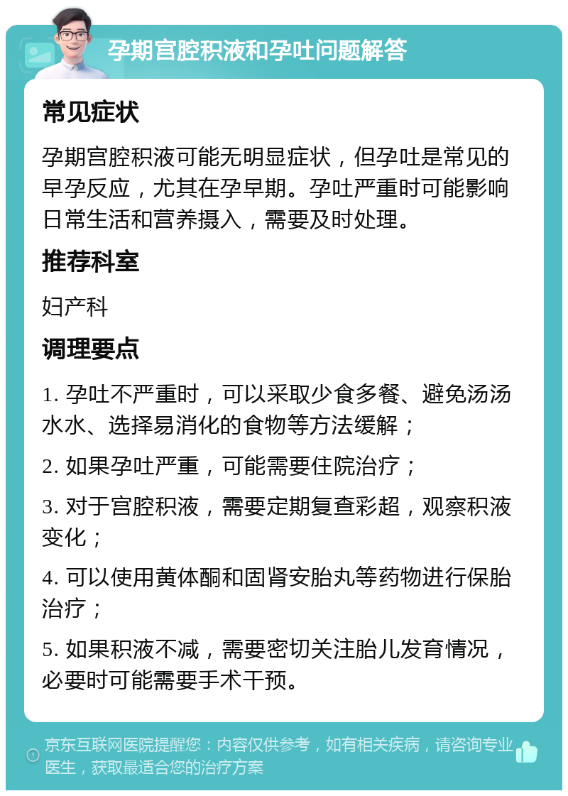 孕期宫腔积液和孕吐问题解答 常见症状 孕期宫腔积液可能无明显症状，但孕吐是常见的早孕反应，尤其在孕早期。孕吐严重时可能影响日常生活和营养摄入，需要及时处理。 推荐科室 妇产科 调理要点 1. 孕吐不严重时，可以采取少食多餐、避免汤汤水水、选择易消化的食物等方法缓解； 2. 如果孕吐严重，可能需要住院治疗； 3. 对于宫腔积液，需要定期复查彩超，观察积液变化； 4. 可以使用黄体酮和固肾安胎丸等药物进行保胎治疗； 5. 如果积液不减，需要密切关注胎儿发育情况，必要时可能需要手术干预。