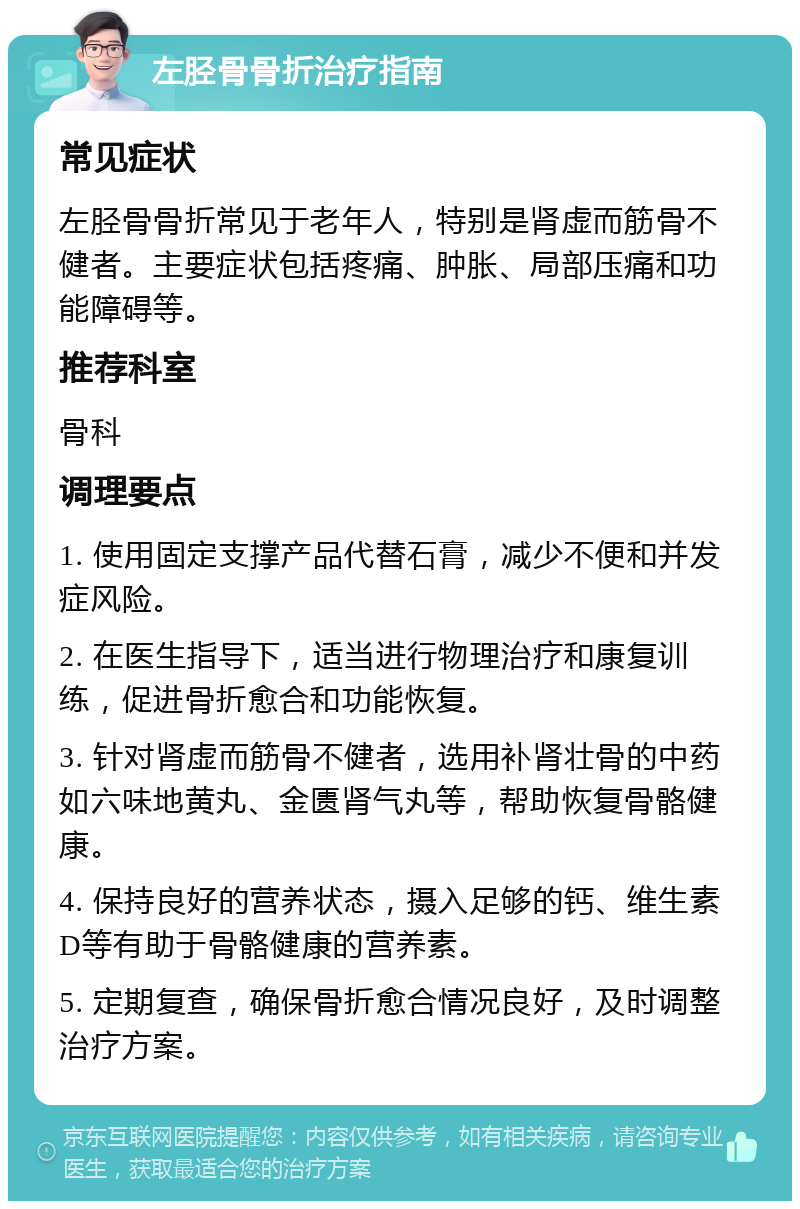 左胫骨骨折治疗指南 常见症状 左胫骨骨折常见于老年人，特别是肾虚而筋骨不健者。主要症状包括疼痛、肿胀、局部压痛和功能障碍等。 推荐科室 骨科 调理要点 1. 使用固定支撑产品代替石膏，减少不便和并发症风险。 2. 在医生指导下，适当进行物理治疗和康复训练，促进骨折愈合和功能恢复。 3. 针对肾虚而筋骨不健者，选用补肾壮骨的中药如六味地黄丸、金匮肾气丸等，帮助恢复骨骼健康。 4. 保持良好的营养状态，摄入足够的钙、维生素D等有助于骨骼健康的营养素。 5. 定期复查，确保骨折愈合情况良好，及时调整治疗方案。