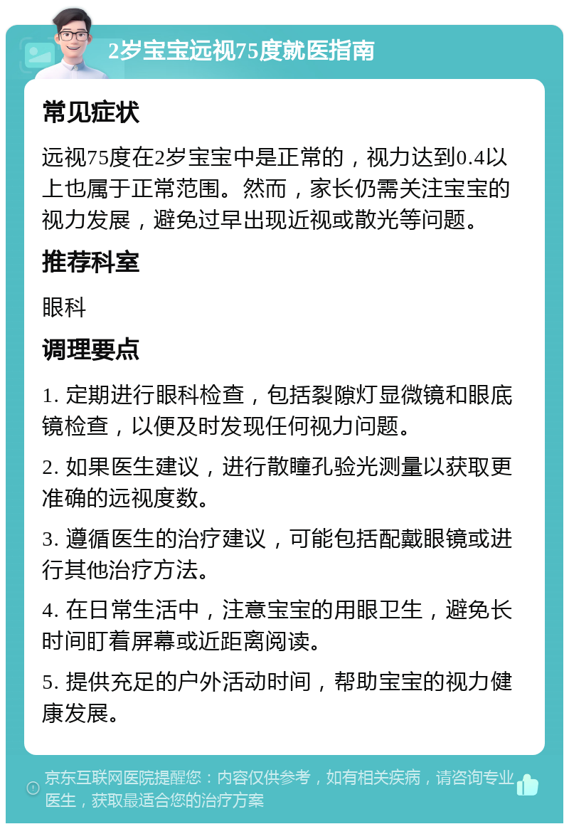 2岁宝宝远视75度就医指南 常见症状 远视75度在2岁宝宝中是正常的，视力达到0.4以上也属于正常范围。然而，家长仍需关注宝宝的视力发展，避免过早出现近视或散光等问题。 推荐科室 眼科 调理要点 1. 定期进行眼科检查，包括裂隙灯显微镜和眼底镜检查，以便及时发现任何视力问题。 2. 如果医生建议，进行散瞳孔验光测量以获取更准确的远视度数。 3. 遵循医生的治疗建议，可能包括配戴眼镜或进行其他治疗方法。 4. 在日常生活中，注意宝宝的用眼卫生，避免长时间盯着屏幕或近距离阅读。 5. 提供充足的户外活动时间，帮助宝宝的视力健康发展。