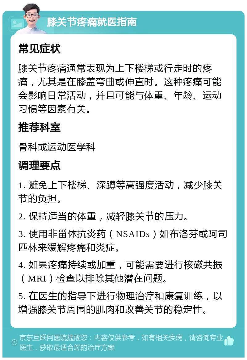 膝关节疼痛就医指南 常见症状 膝关节疼痛通常表现为上下楼梯或行走时的疼痛，尤其是在膝盖弯曲或伸直时。这种疼痛可能会影响日常活动，并且可能与体重、年龄、运动习惯等因素有关。 推荐科室 骨科或运动医学科 调理要点 1. 避免上下楼梯、深蹲等高强度活动，减少膝关节的负担。 2. 保持适当的体重，减轻膝关节的压力。 3. 使用非甾体抗炎药（NSAIDs）如布洛芬或阿司匹林来缓解疼痛和炎症。 4. 如果疼痛持续或加重，可能需要进行核磁共振（MRI）检查以排除其他潜在问题。 5. 在医生的指导下进行物理治疗和康复训练，以增强膝关节周围的肌肉和改善关节的稳定性。