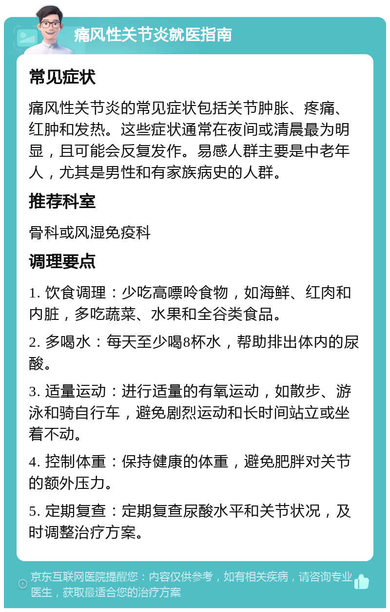 痛风性关节炎就医指南 常见症状 痛风性关节炎的常见症状包括关节肿胀、疼痛、红肿和发热。这些症状通常在夜间或清晨最为明显，且可能会反复发作。易感人群主要是中老年人，尤其是男性和有家族病史的人群。 推荐科室 骨科或风湿免疫科 调理要点 1. 饮食调理：少吃高嘌呤食物，如海鲜、红肉和内脏，多吃蔬菜、水果和全谷类食品。 2. 多喝水：每天至少喝8杯水，帮助排出体内的尿酸。 3. 适量运动：进行适量的有氧运动，如散步、游泳和骑自行车，避免剧烈运动和长时间站立或坐着不动。 4. 控制体重：保持健康的体重，避免肥胖对关节的额外压力。 5. 定期复查：定期复查尿酸水平和关节状况，及时调整治疗方案。