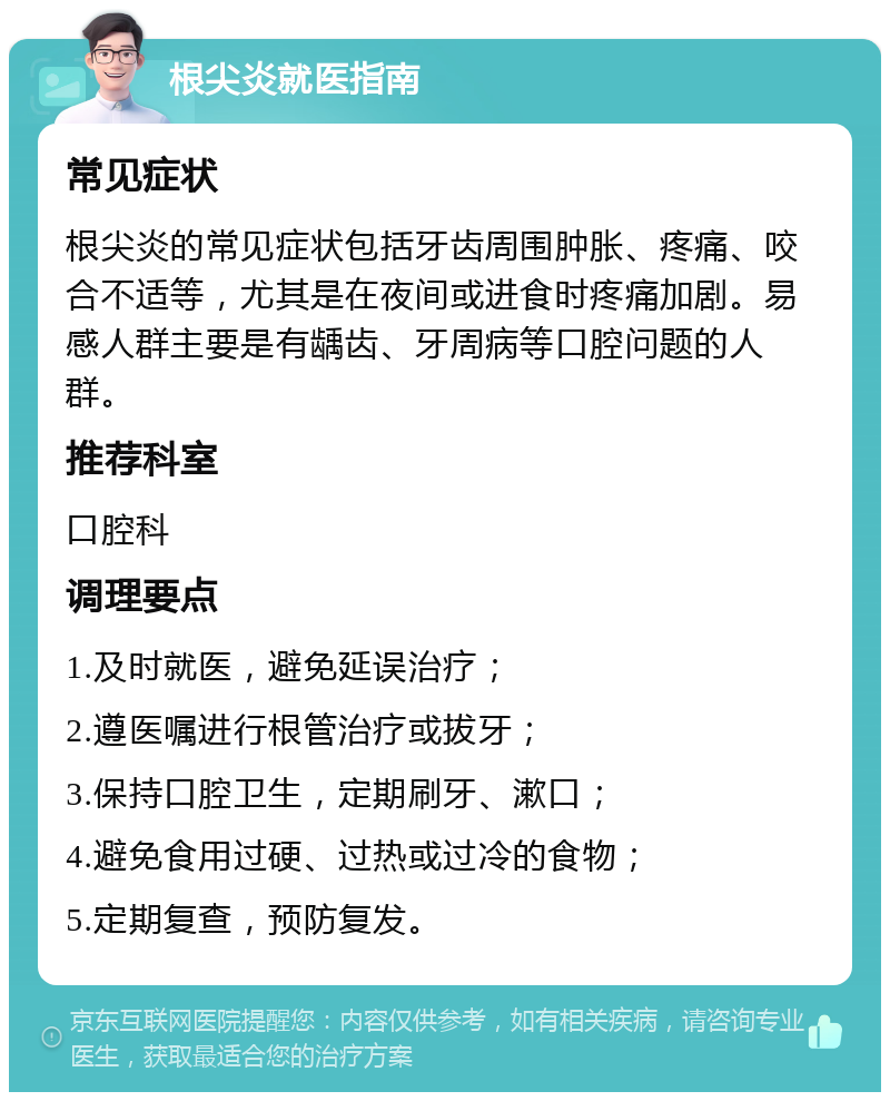 根尖炎就医指南 常见症状 根尖炎的常见症状包括牙齿周围肿胀、疼痛、咬合不适等，尤其是在夜间或进食时疼痛加剧。易感人群主要是有龋齿、牙周病等口腔问题的人群。 推荐科室 口腔科 调理要点 1.及时就医，避免延误治疗； 2.遵医嘱进行根管治疗或拔牙； 3.保持口腔卫生，定期刷牙、漱口； 4.避免食用过硬、过热或过冷的食物； 5.定期复查，预防复发。