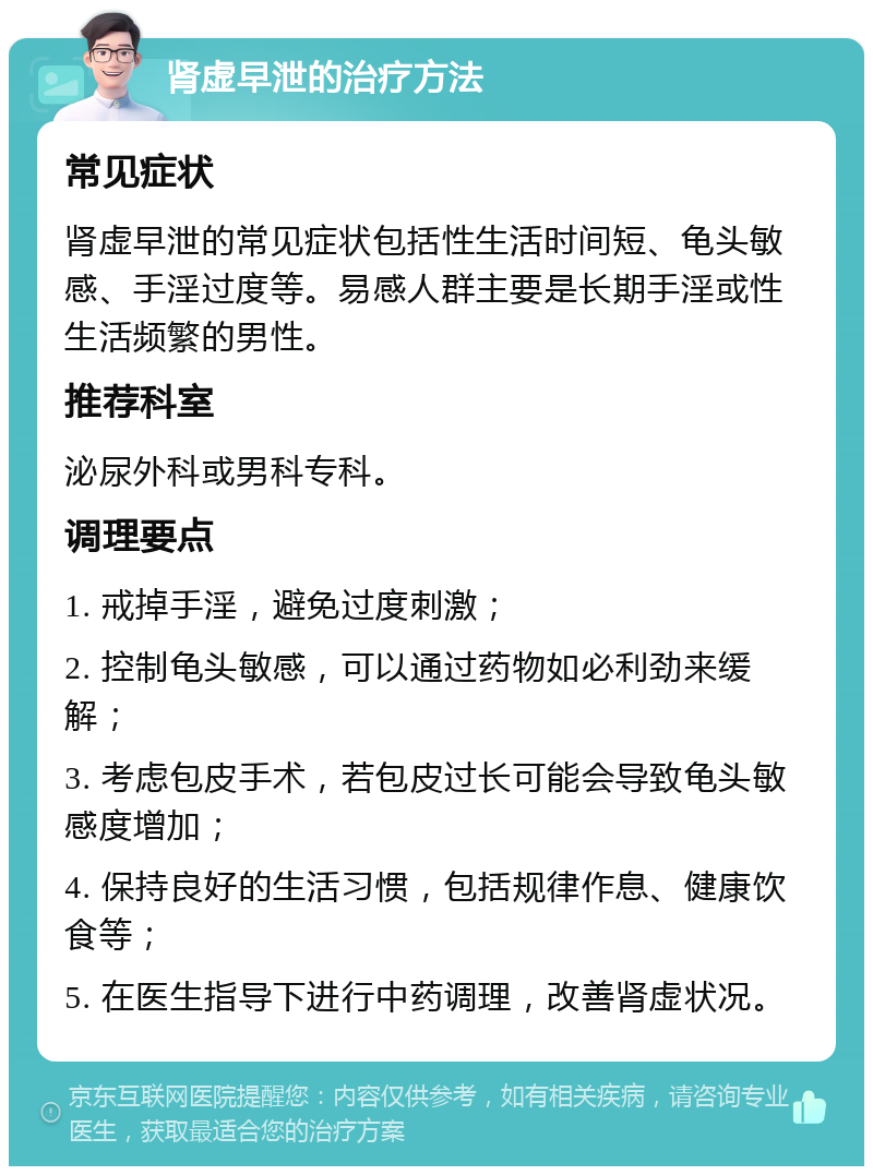 肾虚早泄的治疗方法 常见症状 肾虚早泄的常见症状包括性生活时间短、龟头敏感、手淫过度等。易感人群主要是长期手淫或性生活频繁的男性。 推荐科室 泌尿外科或男科专科。 调理要点 1. 戒掉手淫，避免过度刺激； 2. 控制龟头敏感，可以通过药物如必利劲来缓解； 3. 考虑包皮手术，若包皮过长可能会导致龟头敏感度增加； 4. 保持良好的生活习惯，包括规律作息、健康饮食等； 5. 在医生指导下进行中药调理，改善肾虚状况。