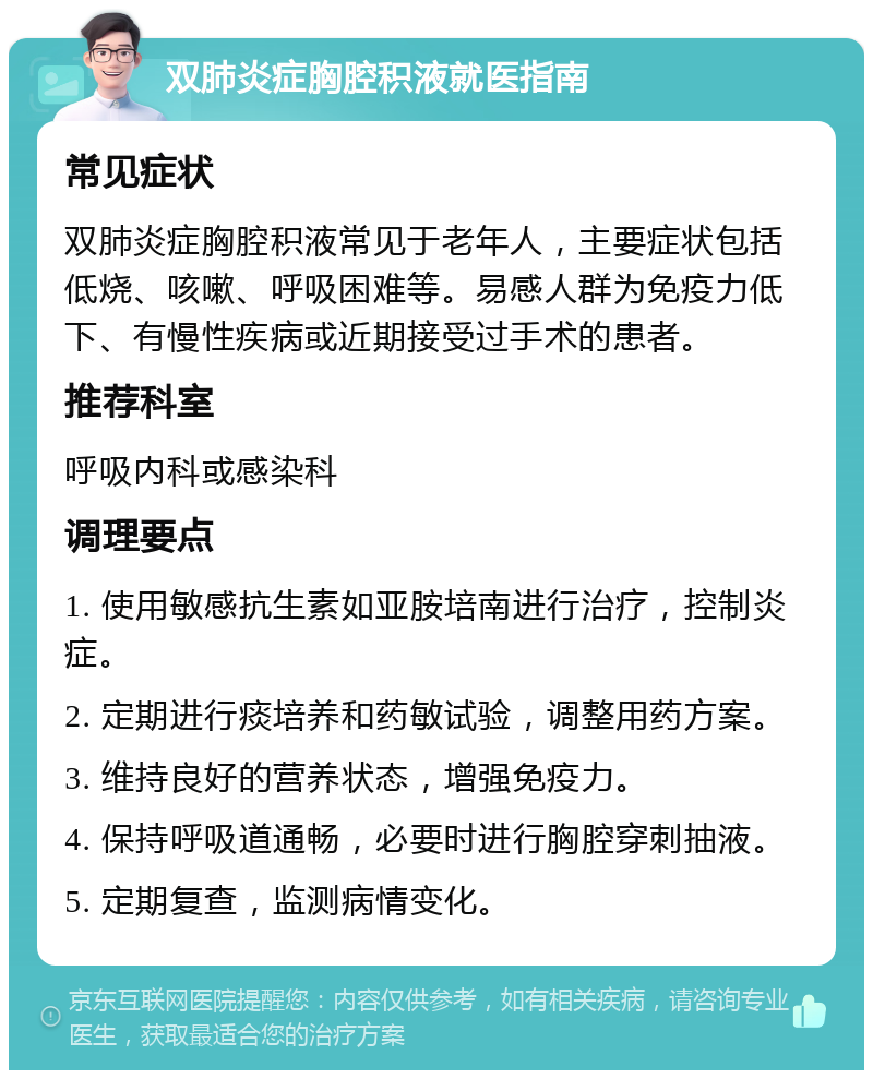 双肺炎症胸腔积液就医指南 常见症状 双肺炎症胸腔积液常见于老年人，主要症状包括低烧、咳嗽、呼吸困难等。易感人群为免疫力低下、有慢性疾病或近期接受过手术的患者。 推荐科室 呼吸内科或感染科 调理要点 1. 使用敏感抗生素如亚胺培南进行治疗，控制炎症。 2. 定期进行痰培养和药敏试验，调整用药方案。 3. 维持良好的营养状态，增强免疫力。 4. 保持呼吸道通畅，必要时进行胸腔穿刺抽液。 5. 定期复查，监测病情变化。