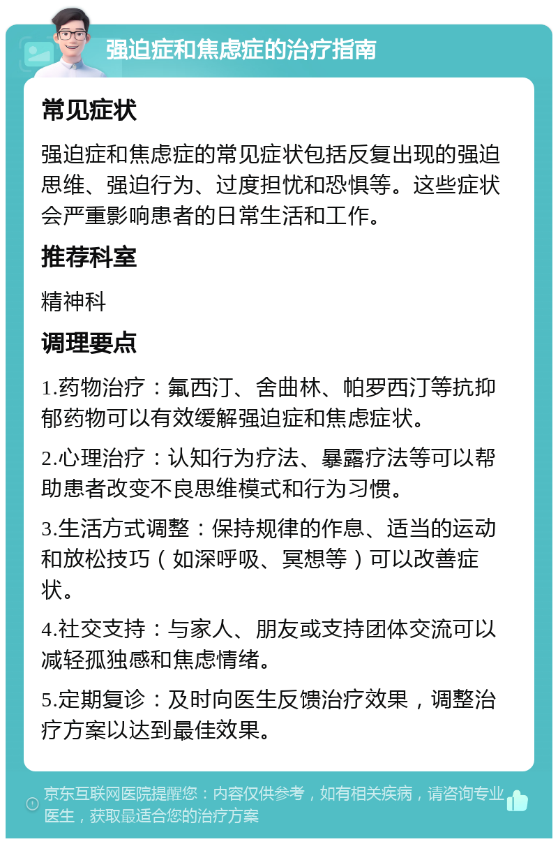 强迫症和焦虑症的治疗指南 常见症状 强迫症和焦虑症的常见症状包括反复出现的强迫思维、强迫行为、过度担忧和恐惧等。这些症状会严重影响患者的日常生活和工作。 推荐科室 精神科 调理要点 1.药物治疗：氟西汀、舍曲林、帕罗西汀等抗抑郁药物可以有效缓解强迫症和焦虑症状。 2.心理治疗：认知行为疗法、暴露疗法等可以帮助患者改变不良思维模式和行为习惯。 3.生活方式调整：保持规律的作息、适当的运动和放松技巧（如深呼吸、冥想等）可以改善症状。 4.社交支持：与家人、朋友或支持团体交流可以减轻孤独感和焦虑情绪。 5.定期复诊：及时向医生反馈治疗效果，调整治疗方案以达到最佳效果。