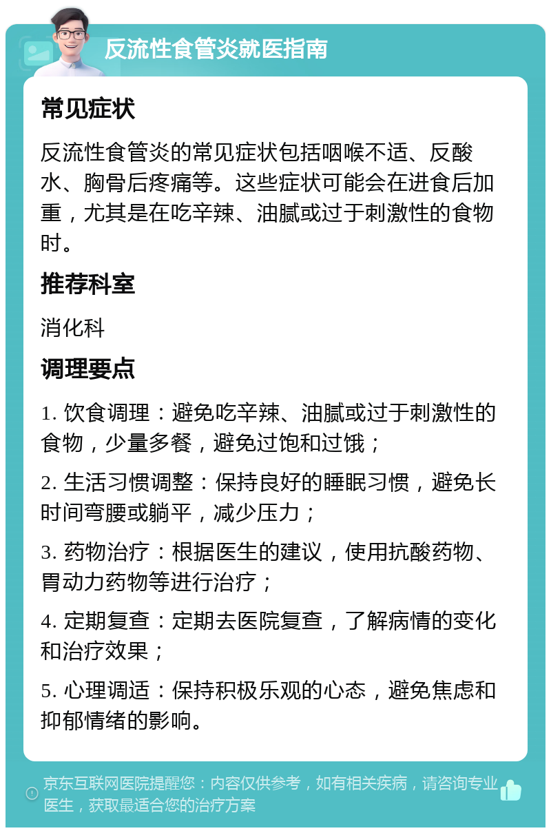 反流性食管炎就医指南 常见症状 反流性食管炎的常见症状包括咽喉不适、反酸水、胸骨后疼痛等。这些症状可能会在进食后加重，尤其是在吃辛辣、油腻或过于刺激性的食物时。 推荐科室 消化科 调理要点 1. 饮食调理：避免吃辛辣、油腻或过于刺激性的食物，少量多餐，避免过饱和过饿； 2. 生活习惯调整：保持良好的睡眠习惯，避免长时间弯腰或躺平，减少压力； 3. 药物治疗：根据医生的建议，使用抗酸药物、胃动力药物等进行治疗； 4. 定期复查：定期去医院复查，了解病情的变化和治疗效果； 5. 心理调适：保持积极乐观的心态，避免焦虑和抑郁情绪的影响。