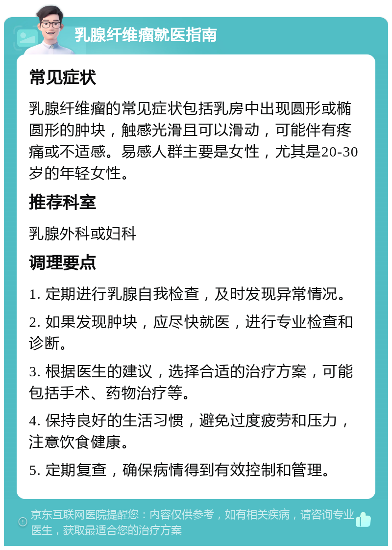 乳腺纤维瘤就医指南 常见症状 乳腺纤维瘤的常见症状包括乳房中出现圆形或椭圆形的肿块，触感光滑且可以滑动，可能伴有疼痛或不适感。易感人群主要是女性，尤其是20-30岁的年轻女性。 推荐科室 乳腺外科或妇科 调理要点 1. 定期进行乳腺自我检查，及时发现异常情况。 2. 如果发现肿块，应尽快就医，进行专业检查和诊断。 3. 根据医生的建议，选择合适的治疗方案，可能包括手术、药物治疗等。 4. 保持良好的生活习惯，避免过度疲劳和压力，注意饮食健康。 5. 定期复查，确保病情得到有效控制和管理。