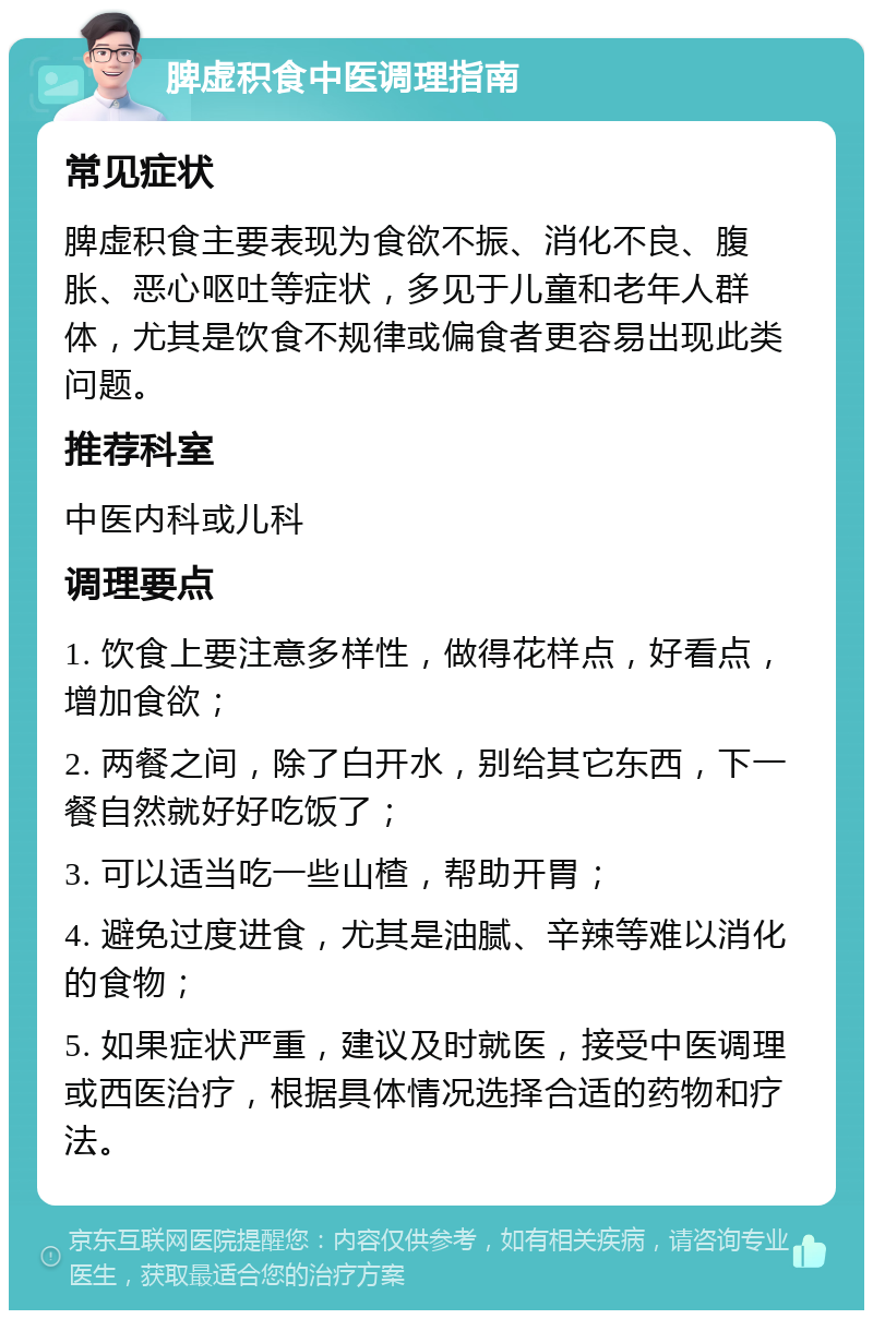 脾虚积食中医调理指南 常见症状 脾虚积食主要表现为食欲不振、消化不良、腹胀、恶心呕吐等症状，多见于儿童和老年人群体，尤其是饮食不规律或偏食者更容易出现此类问题。 推荐科室 中医内科或儿科 调理要点 1. 饮食上要注意多样性，做得花样点，好看点，增加食欲； 2. 两餐之间，除了白开水，别给其它东西，下一餐自然就好好吃饭了； 3. 可以适当吃一些山楂，帮助开胃； 4. 避免过度进食，尤其是油腻、辛辣等难以消化的食物； 5. 如果症状严重，建议及时就医，接受中医调理或西医治疗，根据具体情况选择合适的药物和疗法。