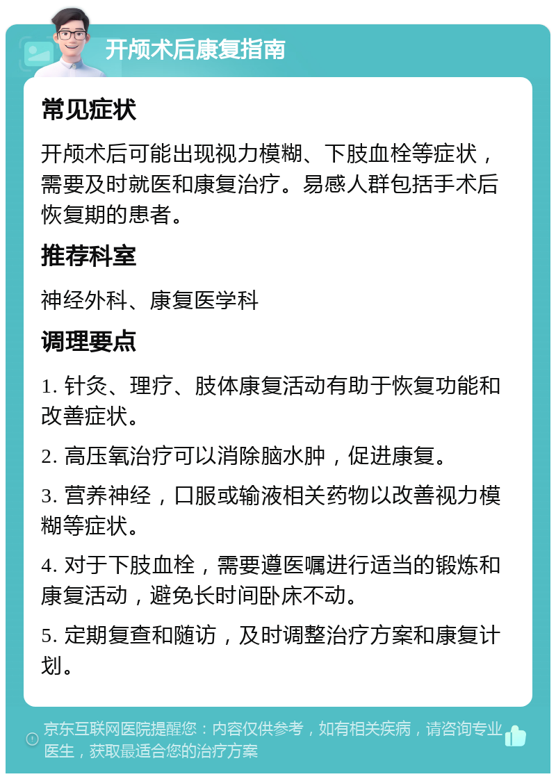 开颅术后康复指南 常见症状 开颅术后可能出现视力模糊、下肢血栓等症状，需要及时就医和康复治疗。易感人群包括手术后恢复期的患者。 推荐科室 神经外科、康复医学科 调理要点 1. 针灸、理疗、肢体康复活动有助于恢复功能和改善症状。 2. 高压氧治疗可以消除脑水肿，促进康复。 3. 营养神经，口服或输液相关药物以改善视力模糊等症状。 4. 对于下肢血栓，需要遵医嘱进行适当的锻炼和康复活动，避免长时间卧床不动。 5. 定期复查和随访，及时调整治疗方案和康复计划。