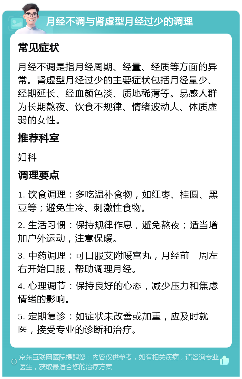 月经不调与肾虚型月经过少的调理 常见症状 月经不调是指月经周期、经量、经质等方面的异常。肾虚型月经过少的主要症状包括月经量少、经期延长、经血颜色淡、质地稀薄等。易感人群为长期熬夜、饮食不规律、情绪波动大、体质虚弱的女性。 推荐科室 妇科 调理要点 1. 饮食调理：多吃温补食物，如红枣、桂圆、黑豆等；避免生冷、刺激性食物。 2. 生活习惯：保持规律作息，避免熬夜；适当增加户外运动，注意保暖。 3. 中药调理：可口服艾附暖宫丸，月经前一周左右开始口服，帮助调理月经。 4. 心理调节：保持良好的心态，减少压力和焦虑情绪的影响。 5. 定期复诊：如症状未改善或加重，应及时就医，接受专业的诊断和治疗。