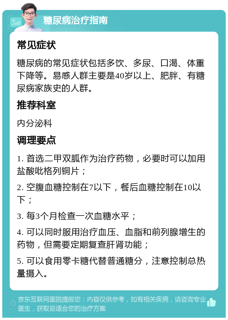 糖尿病治疗指南 常见症状 糖尿病的常见症状包括多饮、多尿、口渴、体重下降等。易感人群主要是40岁以上、肥胖、有糖尿病家族史的人群。 推荐科室 内分泌科 调理要点 1. 首选二甲双胍作为治疗药物，必要时可以加用盐酸吡格列铜片； 2. 空腹血糖控制在7以下，餐后血糖控制在10以下； 3. 每3个月检查一次血糖水平； 4. 可以同时服用治疗血压、血脂和前列腺增生的药物，但需要定期复查肝肾功能； 5. 可以食用零卡糖代替普通糖分，注意控制总热量摄入。