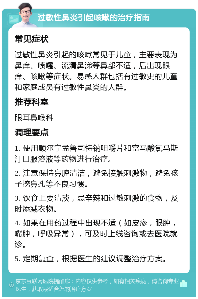 过敏性鼻炎引起咳嗽的治疗指南 常见症状 过敏性鼻炎引起的咳嗽常见于儿童，主要表现为鼻痒、喷嚏、流清鼻涕等鼻部不适，后出现眼痒、咳嗽等症状。易感人群包括有过敏史的儿童和家庭成员有过敏性鼻炎的人群。 推荐科室 眼耳鼻喉科 调理要点 1. 使用顺尔宁孟鲁司特钠咀嚼片和富马酸氯马斯汀口服溶液等药物进行治疗。 2. 注意保持鼻腔清洁，避免接触刺激物，避免孩子挖鼻孔等不良习惯。 3. 饮食上要清淡，忌辛辣和过敏刺激的食物，及时添减衣物。 4. 如果在用药过程中出现不适（如皮疹，眼肿，嘴肿，呼吸异常），可及时上线咨询或去医院就诊。 5. 定期复查，根据医生的建议调整治疗方案。