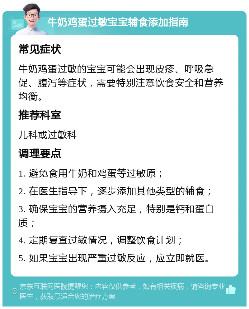 牛奶鸡蛋过敏宝宝辅食添加指南 常见症状 牛奶鸡蛋过敏的宝宝可能会出现皮疹、呼吸急促、腹泻等症状，需要特别注意饮食安全和营养均衡。 推荐科室 儿科或过敏科 调理要点 1. 避免食用牛奶和鸡蛋等过敏原； 2. 在医生指导下，逐步添加其他类型的辅食； 3. 确保宝宝的营养摄入充足，特别是钙和蛋白质； 4. 定期复查过敏情况，调整饮食计划； 5. 如果宝宝出现严重过敏反应，应立即就医。