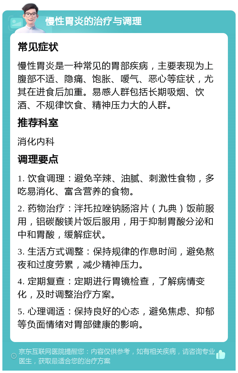 慢性胃炎的治疗与调理 常见症状 慢性胃炎是一种常见的胃部疾病，主要表现为上腹部不适、隐痛、饱胀、嗳气、恶心等症状，尤其在进食后加重。易感人群包括长期吸烟、饮酒、不规律饮食、精神压力大的人群。 推荐科室 消化内科 调理要点 1. 饮食调理：避免辛辣、油腻、刺激性食物，多吃易消化、富含营养的食物。 2. 药物治疗：泮托拉唑钠肠溶片（九典）饭前服用，铝碳酸镁片饭后服用，用于抑制胃酸分泌和中和胃酸，缓解症状。 3. 生活方式调整：保持规律的作息时间，避免熬夜和过度劳累，减少精神压力。 4. 定期复查：定期进行胃镜检查，了解病情变化，及时调整治疗方案。 5. 心理调适：保持良好的心态，避免焦虑、抑郁等负面情绪对胃部健康的影响。