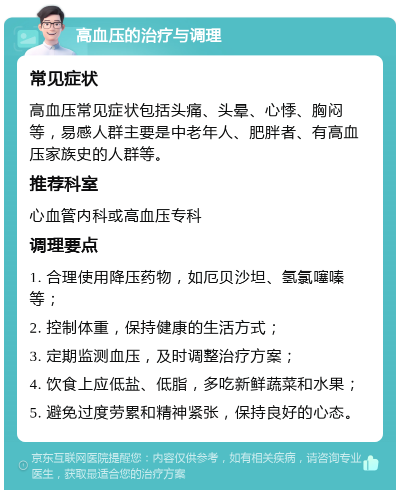 高血压的治疗与调理 常见症状 高血压常见症状包括头痛、头晕、心悸、胸闷等，易感人群主要是中老年人、肥胖者、有高血压家族史的人群等。 推荐科室 心血管内科或高血压专科 调理要点 1. 合理使用降压药物，如厄贝沙坦、氢氯噻嗪等； 2. 控制体重，保持健康的生活方式； 3. 定期监测血压，及时调整治疗方案； 4. 饮食上应低盐、低脂，多吃新鲜蔬菜和水果； 5. 避免过度劳累和精神紧张，保持良好的心态。