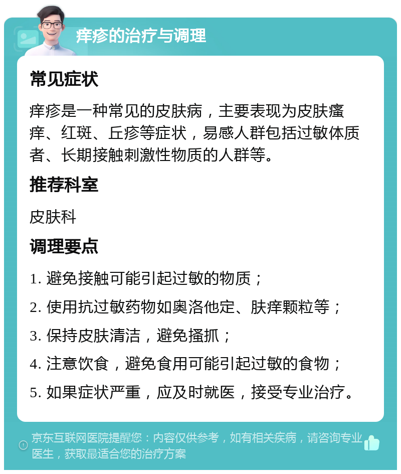 痒疹的治疗与调理 常见症状 痒疹是一种常见的皮肤病，主要表现为皮肤瘙痒、红斑、丘疹等症状，易感人群包括过敏体质者、长期接触刺激性物质的人群等。 推荐科室 皮肤科 调理要点 1. 避免接触可能引起过敏的物质； 2. 使用抗过敏药物如奥洛他定、肤痒颗粒等； 3. 保持皮肤清洁，避免搔抓； 4. 注意饮食，避免食用可能引起过敏的食物； 5. 如果症状严重，应及时就医，接受专业治疗。