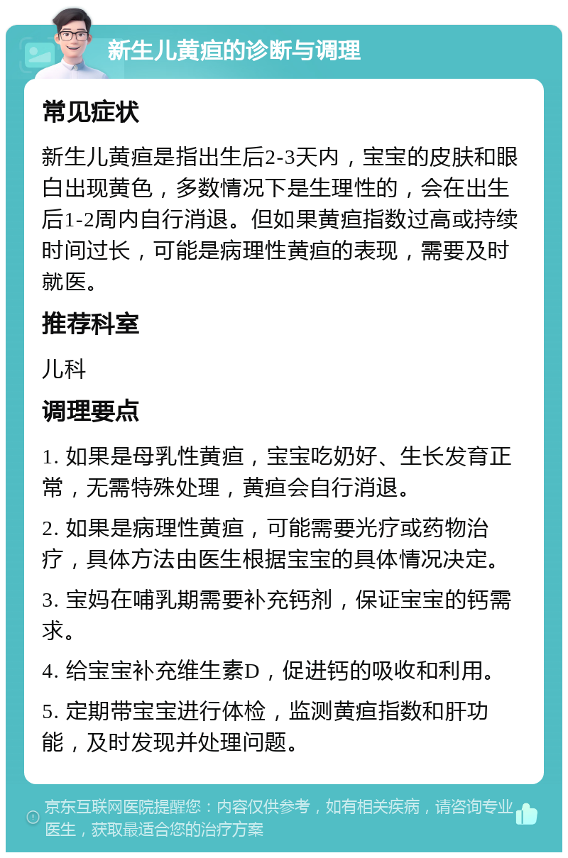 新生儿黄疸的诊断与调理 常见症状 新生儿黄疸是指出生后2-3天内，宝宝的皮肤和眼白出现黄色，多数情况下是生理性的，会在出生后1-2周内自行消退。但如果黄疸指数过高或持续时间过长，可能是病理性黄疸的表现，需要及时就医。 推荐科室 儿科 调理要点 1. 如果是母乳性黄疸，宝宝吃奶好、生长发育正常，无需特殊处理，黄疸会自行消退。 2. 如果是病理性黄疸，可能需要光疗或药物治疗，具体方法由医生根据宝宝的具体情况决定。 3. 宝妈在哺乳期需要补充钙剂，保证宝宝的钙需求。 4. 给宝宝补充维生素D，促进钙的吸收和利用。 5. 定期带宝宝进行体检，监测黄疸指数和肝功能，及时发现并处理问题。