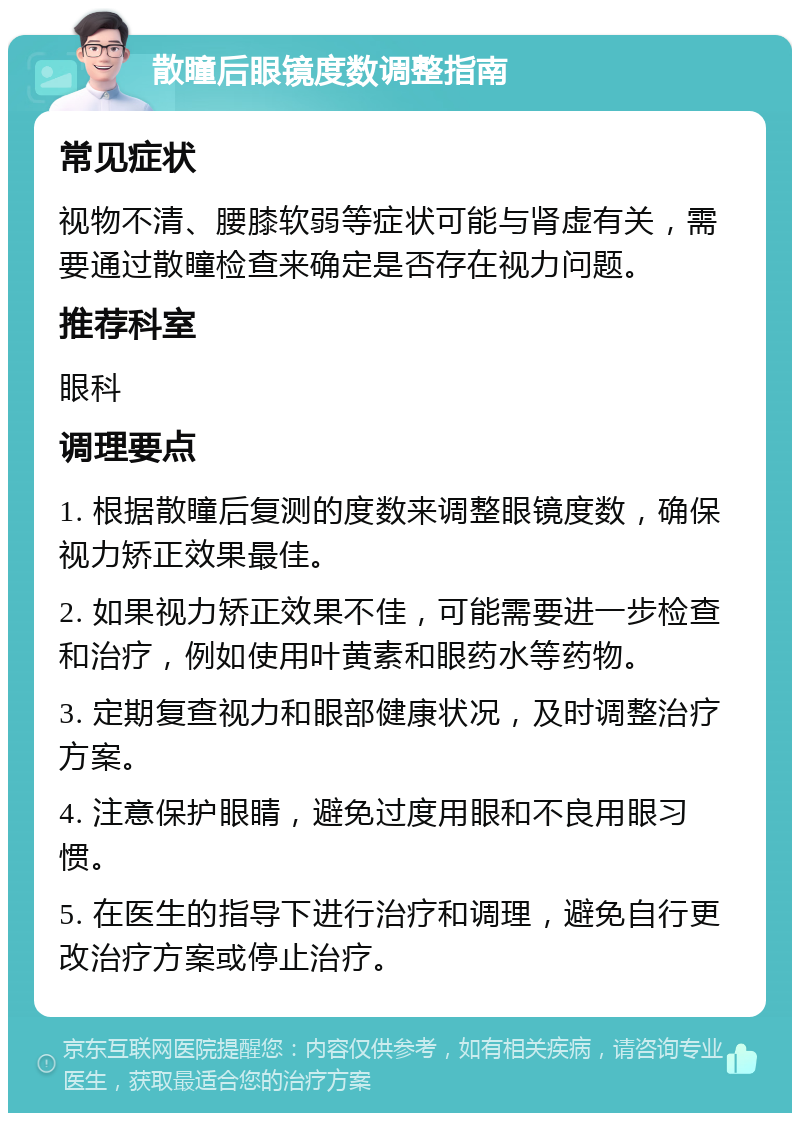 散瞳后眼镜度数调整指南 常见症状 视物不清、腰膝软弱等症状可能与肾虚有关，需要通过散瞳检查来确定是否存在视力问题。 推荐科室 眼科 调理要点 1. 根据散瞳后复测的度数来调整眼镜度数，确保视力矫正效果最佳。 2. 如果视力矫正效果不佳，可能需要进一步检查和治疗，例如使用叶黄素和眼药水等药物。 3. 定期复查视力和眼部健康状况，及时调整治疗方案。 4. 注意保护眼睛，避免过度用眼和不良用眼习惯。 5. 在医生的指导下进行治疗和调理，避免自行更改治疗方案或停止治疗。