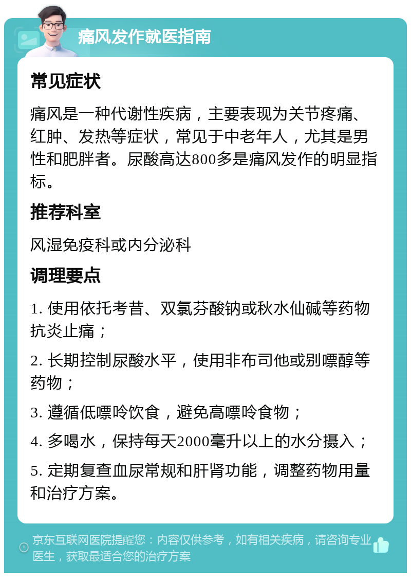 痛风发作就医指南 常见症状 痛风是一种代谢性疾病，主要表现为关节疼痛、红肿、发热等症状，常见于中老年人，尤其是男性和肥胖者。尿酸高达800多是痛风发作的明显指标。 推荐科室 风湿免疫科或内分泌科 调理要点 1. 使用依托考昔、双氯芬酸钠或秋水仙碱等药物抗炎止痛； 2. 长期控制尿酸水平，使用非布司他或别嘌醇等药物； 3. 遵循低嘌呤饮食，避免高嘌呤食物； 4. 多喝水，保持每天2000毫升以上的水分摄入； 5. 定期复查血尿常规和肝肾功能，调整药物用量和治疗方案。