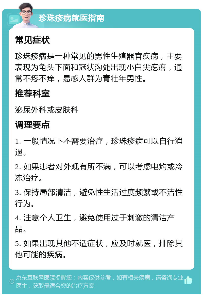 珍珠疹病就医指南 常见症状 珍珠疹病是一种常见的男性生殖器官疾病，主要表现为龟头下面和冠状沟处出现小白尖疙瘩，通常不疼不痒，易感人群为青壮年男性。 推荐科室 泌尿外科或皮肤科 调理要点 1. 一般情况下不需要治疗，珍珠疹病可以自行消退。 2. 如果患者对外观有所不满，可以考虑电灼或冷冻治疗。 3. 保持局部清洁，避免性生活过度频繁或不洁性行为。 4. 注意个人卫生，避免使用过于刺激的清洁产品。 5. 如果出现其他不适症状，应及时就医，排除其他可能的疾病。