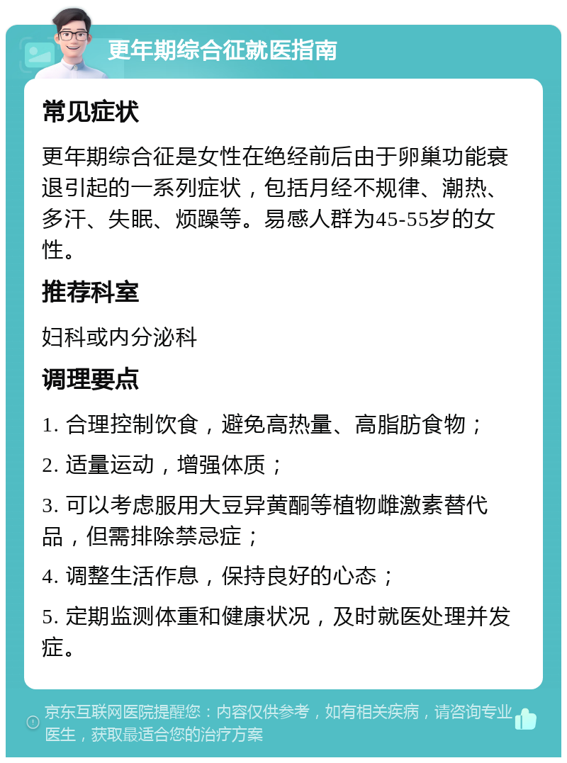 更年期综合征就医指南 常见症状 更年期综合征是女性在绝经前后由于卵巢功能衰退引起的一系列症状，包括月经不规律、潮热、多汗、失眠、烦躁等。易感人群为45-55岁的女性。 推荐科室 妇科或内分泌科 调理要点 1. 合理控制饮食，避免高热量、高脂肪食物； 2. 适量运动，增强体质； 3. 可以考虑服用大豆异黄酮等植物雌激素替代品，但需排除禁忌症； 4. 调整生活作息，保持良好的心态； 5. 定期监测体重和健康状况，及时就医处理并发症。