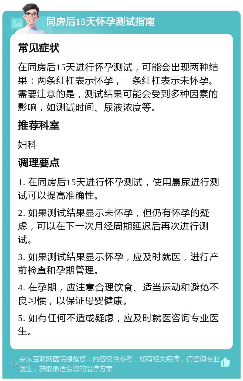 同房后15天怀孕测试指南 常见症状 在同房后15天进行怀孕测试，可能会出现两种结果：两条红杠表示怀孕，一条红杠表示未怀孕。需要注意的是，测试结果可能会受到多种因素的影响，如测试时间、尿液浓度等。 推荐科室 妇科 调理要点 1. 在同房后15天进行怀孕测试，使用晨尿进行测试可以提高准确性。 2. 如果测试结果显示未怀孕，但仍有怀孕的疑虑，可以在下一次月经周期延迟后再次进行测试。 3. 如果测试结果显示怀孕，应及时就医，进行产前检查和孕期管理。 4. 在孕期，应注意合理饮食、适当运动和避免不良习惯，以保证母婴健康。 5. 如有任何不适或疑虑，应及时就医咨询专业医生。