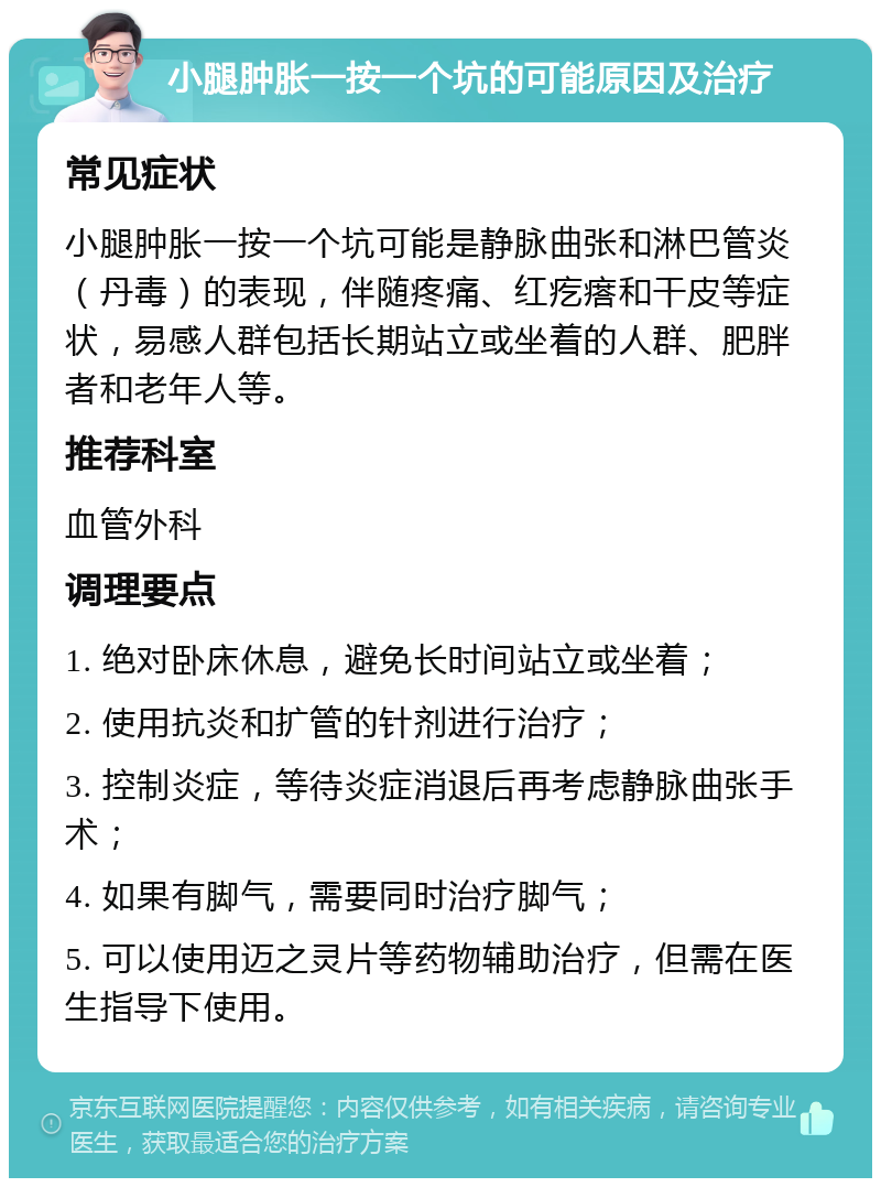 小腿肿胀一按一个坑的可能原因及治疗 常见症状 小腿肿胀一按一个坑可能是静脉曲张和淋巴管炎（丹毒）的表现，伴随疼痛、红疙瘩和干皮等症状，易感人群包括长期站立或坐着的人群、肥胖者和老年人等。 推荐科室 血管外科 调理要点 1. 绝对卧床休息，避免长时间站立或坐着； 2. 使用抗炎和扩管的针剂进行治疗； 3. 控制炎症，等待炎症消退后再考虑静脉曲张手术； 4. 如果有脚气，需要同时治疗脚气； 5. 可以使用迈之灵片等药物辅助治疗，但需在医生指导下使用。