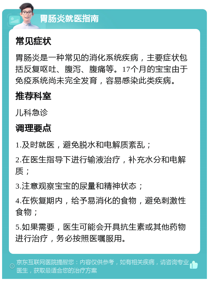 胃肠炎就医指南 常见症状 胃肠炎是一种常见的消化系统疾病，主要症状包括反复呕吐、腹泻、腹痛等。17个月的宝宝由于免疫系统尚未完全发育，容易感染此类疾病。 推荐科室 儿科急诊 调理要点 1.及时就医，避免脱水和电解质紊乱； 2.在医生指导下进行输液治疗，补充水分和电解质； 3.注意观察宝宝的尿量和精神状态； 4.在恢复期内，给予易消化的食物，避免刺激性食物； 5.如果需要，医生可能会开具抗生素或其他药物进行治疗，务必按照医嘱服用。