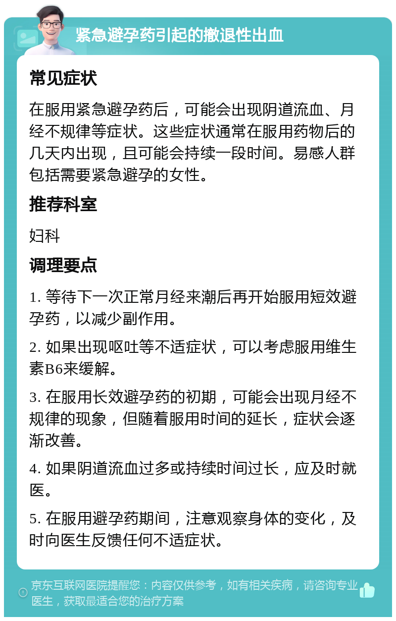 紧急避孕药引起的撤退性出血 常见症状 在服用紧急避孕药后，可能会出现阴道流血、月经不规律等症状。这些症状通常在服用药物后的几天内出现，且可能会持续一段时间。易感人群包括需要紧急避孕的女性。 推荐科室 妇科 调理要点 1. 等待下一次正常月经来潮后再开始服用短效避孕药，以减少副作用。 2. 如果出现呕吐等不适症状，可以考虑服用维生素B6来缓解。 3. 在服用长效避孕药的初期，可能会出现月经不规律的现象，但随着服用时间的延长，症状会逐渐改善。 4. 如果阴道流血过多或持续时间过长，应及时就医。 5. 在服用避孕药期间，注意观察身体的变化，及时向医生反馈任何不适症状。