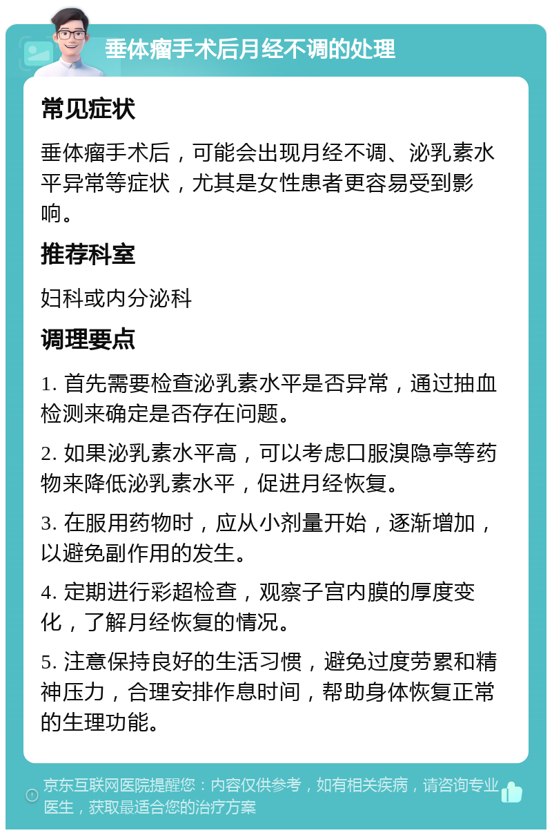 垂体瘤手术后月经不调的处理 常见症状 垂体瘤手术后，可能会出现月经不调、泌乳素水平异常等症状，尤其是女性患者更容易受到影响。 推荐科室 妇科或内分泌科 调理要点 1. 首先需要检查泌乳素水平是否异常，通过抽血检测来确定是否存在问题。 2. 如果泌乳素水平高，可以考虑口服溴隐亭等药物来降低泌乳素水平，促进月经恢复。 3. 在服用药物时，应从小剂量开始，逐渐增加，以避免副作用的发生。 4. 定期进行彩超检查，观察子宫内膜的厚度变化，了解月经恢复的情况。 5. 注意保持良好的生活习惯，避免过度劳累和精神压力，合理安排作息时间，帮助身体恢复正常的生理功能。