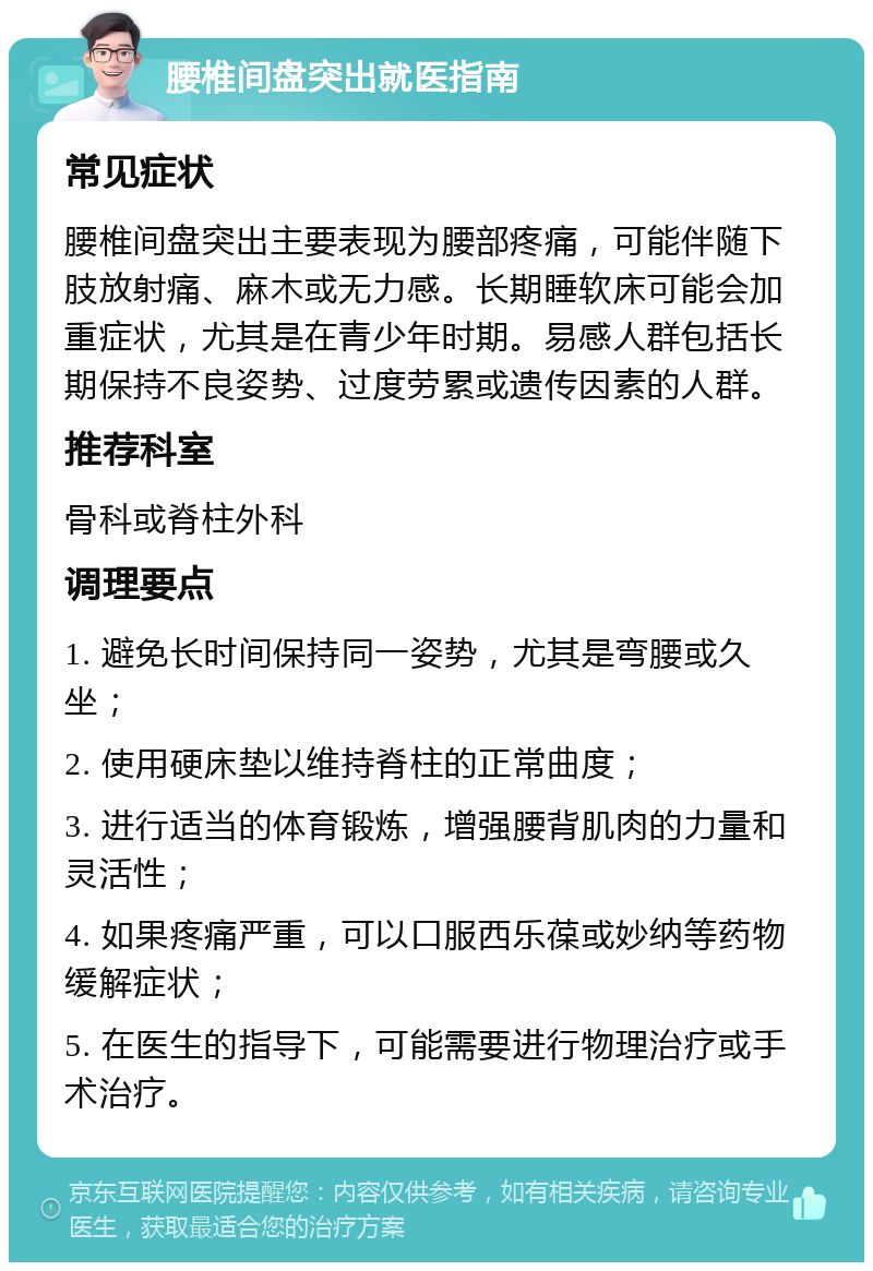 腰椎间盘突出就医指南 常见症状 腰椎间盘突出主要表现为腰部疼痛，可能伴随下肢放射痛、麻木或无力感。长期睡软床可能会加重症状，尤其是在青少年时期。易感人群包括长期保持不良姿势、过度劳累或遗传因素的人群。 推荐科室 骨科或脊柱外科 调理要点 1. 避免长时间保持同一姿势，尤其是弯腰或久坐； 2. 使用硬床垫以维持脊柱的正常曲度； 3. 进行适当的体育锻炼，增强腰背肌肉的力量和灵活性； 4. 如果疼痛严重，可以口服西乐葆或妙纳等药物缓解症状； 5. 在医生的指导下，可能需要进行物理治疗或手术治疗。