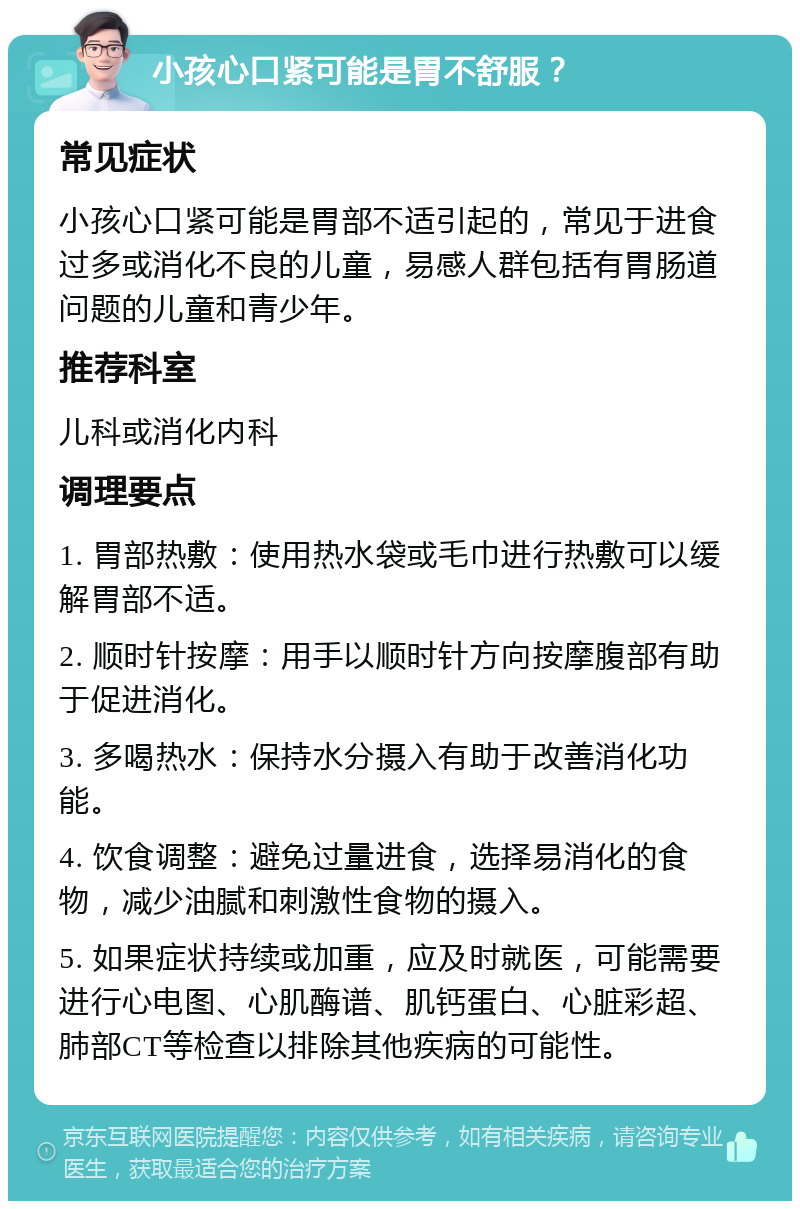 小孩心口紧可能是胃不舒服？ 常见症状 小孩心口紧可能是胃部不适引起的，常见于进食过多或消化不良的儿童，易感人群包括有胃肠道问题的儿童和青少年。 推荐科室 儿科或消化内科 调理要点 1. 胃部热敷：使用热水袋或毛巾进行热敷可以缓解胃部不适。 2. 顺时针按摩：用手以顺时针方向按摩腹部有助于促进消化。 3. 多喝热水：保持水分摄入有助于改善消化功能。 4. 饮食调整：避免过量进食，选择易消化的食物，减少油腻和刺激性食物的摄入。 5. 如果症状持续或加重，应及时就医，可能需要进行心电图、心肌酶谱、肌钙蛋白、心脏彩超、肺部CT等检查以排除其他疾病的可能性。