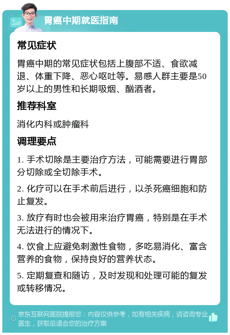 胃癌中期就医指南 常见症状 胃癌中期的常见症状包括上腹部不适、食欲减退、体重下降、恶心呕吐等。易感人群主要是50岁以上的男性和长期吸烟、酗酒者。 推荐科室 消化内科或肿瘤科 调理要点 1. 手术切除是主要治疗方法，可能需要进行胃部分切除或全切除手术。 2. 化疗可以在手术前后进行，以杀死癌细胞和防止复发。 3. 放疗有时也会被用来治疗胃癌，特别是在手术无法进行的情况下。 4. 饮食上应避免刺激性食物，多吃易消化、富含营养的食物，保持良好的营养状态。 5. 定期复查和随访，及时发现和处理可能的复发或转移情况。