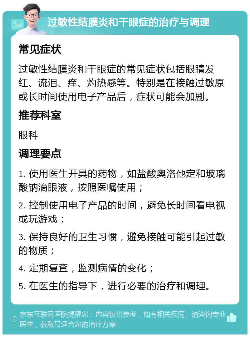 过敏性结膜炎和干眼症的治疗与调理 常见症状 过敏性结膜炎和干眼症的常见症状包括眼睛发红、流泪、痒、灼热感等。特别是在接触过敏原或长时间使用电子产品后，症状可能会加剧。 推荐科室 眼科 调理要点 1. 使用医生开具的药物，如盐酸奥洛他定和玻璃酸钠滴眼液，按照医嘱使用； 2. 控制使用电子产品的时间，避免长时间看电视或玩游戏； 3. 保持良好的卫生习惯，避免接触可能引起过敏的物质； 4. 定期复查，监测病情的变化； 5. 在医生的指导下，进行必要的治疗和调理。