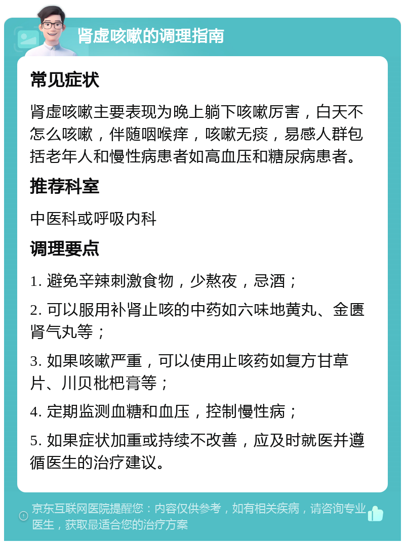 肾虚咳嗽的调理指南 常见症状 肾虚咳嗽主要表现为晚上躺下咳嗽厉害，白天不怎么咳嗽，伴随咽喉痒，咳嗽无痰，易感人群包括老年人和慢性病患者如高血压和糖尿病患者。 推荐科室 中医科或呼吸内科 调理要点 1. 避免辛辣刺激食物，少熬夜，忌酒； 2. 可以服用补肾止咳的中药如六味地黄丸、金匮肾气丸等； 3. 如果咳嗽严重，可以使用止咳药如复方甘草片、川贝枇杷膏等； 4. 定期监测血糖和血压，控制慢性病； 5. 如果症状加重或持续不改善，应及时就医并遵循医生的治疗建议。