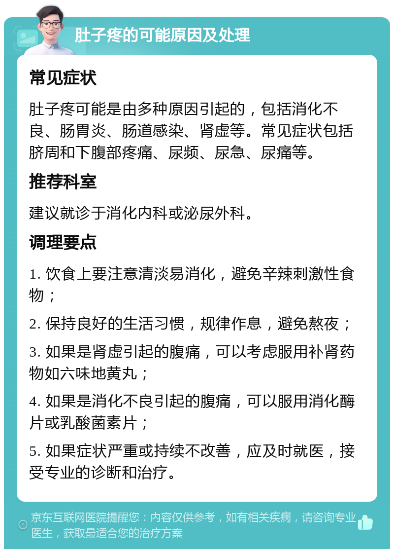 肚子疼的可能原因及处理 常见症状 肚子疼可能是由多种原因引起的，包括消化不良、肠胃炎、肠道感染、肾虚等。常见症状包括脐周和下腹部疼痛、尿频、尿急、尿痛等。 推荐科室 建议就诊于消化内科或泌尿外科。 调理要点 1. 饮食上要注意清淡易消化，避免辛辣刺激性食物； 2. 保持良好的生活习惯，规律作息，避免熬夜； 3. 如果是肾虚引起的腹痛，可以考虑服用补肾药物如六味地黄丸； 4. 如果是消化不良引起的腹痛，可以服用消化酶片或乳酸菌素片； 5. 如果症状严重或持续不改善，应及时就医，接受专业的诊断和治疗。